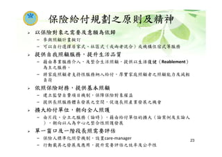 保險給付規劃之原則及精神
以保險對象之需要及意願為依歸
– 參與照顧計畫擬訂
– 可以自行選擇居家式、社區式（或兩者混合）或機構住宿式等服務
提供自我照顧服務，提升生活品質
– 藉由專業服務介入，及整合生活照顧，提供以生活復健（Reablement）
為主之服務。
– 將家庭照顧者支持性服務納入給付，厚實家庭照顧者之照顧能力及減輕
負荷
依照保險財務，提供基本照顧
– 建立監督自費項目機制，保障保險對象權益
– 提供長照服務體系發展之空間，促進長照產業發展之機會
擴大給付單位，朝向全人照護
– 由片段、分立之服務（論時），藉由給付單位的擴大（論案例及至論人
），朝向以人為中心之整合性照護發展
單一窗口及一階段長照需要評估
– 保險人標準化照管機制，設置care-manager
– 行動載具之發展及應用，提升需要評估之效率及公平性
23
 