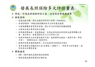 發展長照保險多元評估量表
用途：作為長照保險評估工具，決定給付等級與水準
發展策略
– 透過文獻回顧，建立各國長照評估工具庫（inventory）
– 參考ICF精神，研擬長期照顧保險多元評估量表範疇
– 以焦點團體及專家學者會議，建立多元評估量表架構與範疇
– 以德菲法進行專家效度之檢驗
– 針對精神障礙者、智能障礙者、失智症者及具長照需要兒童等群體之需
要，進行修訂，發展適用於全人口之評估工具
– 利用所研擬多元評估量表操作手冊，發展標準化教材（ 教學手冊、學習
手冊） ，發揮有效且一致性評估
– 檢視評估量表題項適用性，足以反映13+1保險給付項目
– 參考美國整合照顧評估工具-台灣版（ CARE-T ），研修多元評估量表，使
評估更切合實際需要
實際應用
– 100、104年國民長期照護需要調查
– 發展我國長期照護案例分類系統
24
 