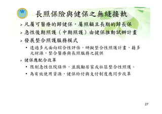 長照保險與健保之無縫接軌
凡屬可醫療的歸健保，屬照顧且長期的歸長保
急性後期照護（中期照護）由健保推動試辦計畫
發展整合照護服務模式
• 透過多元面向綜合性評估，研擬整合性照護計畫，藉多
元財源，整合醫療與長照服務之提供
健保應配合改革
• 限制急性住院條件，並鼓勵居家或社區整合性照護。
• 為有效使用資源，健保給付與支付制度應同步改革
27
 