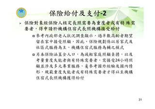 保險給付及支付-2
保險對象經保險人核定長照需要為重度者或有特 殊需
要者，得申請於機構住宿式長照機構接受給付
參考內政部老人狀況調查顯示，過半數高齡者期望
留在家中接受照顧，因此，保險規劃係以居家式及
社區式服務為主，機構住宿式服務為輔之模式
另本保險涵蓋全人口，為減輕家庭照顧負擔，以及
考量重度失能者與有特殊需要者，需接受24小時照
顧並涉及多元專業服務，爰參考國外經驗及國內情
形，規範重度失能者或有特殊需要者才得以至機構
住宿式長照機構獲得給付
31
 