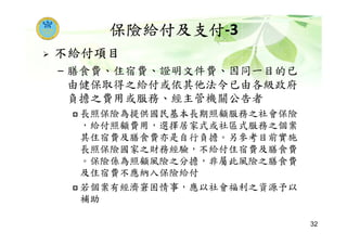 保險給付及支付-3
不給付項目
– 膳食費、住宿費、證明文件費、因同一目的已
由健保取得之給付或依其他法令已由各級政府
負擔之費用或服務、經主管機關公告者
長照保險為提供國民基本長期照顧服務之社會保險
，給付照顧費用，選擇居家式或社區式服務之個案
其住宿費及膳食費亦是自行負擔。另參考目前實施
長照保險國家之財務經驗，不給付住宿費及膳食費
。保險係為照顧風險之分擔，非屬此風險之膳食費
及住宿費不應納入保險給付
若個案有經濟窘困情事，應以社會福利之資源予以
補助
32
 