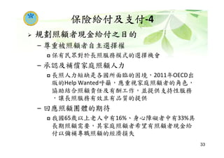 保險給付及支付-4
規劃照顧者現金給付之目的
– 尊重被照顧者自主選擇權
保有民眾對於長照服務模式的選擇機會
– 承認及補償家庭照顧人力
長照人力短缺是各國所面臨的困境，2011年OECD出
版的Help Wanted呼籲，應重視家庭照顧者的角色，
協助結合照顧責任及有酬工作，並提供支持性服務
，讓長照服務有效且有品質的提供
– 回應照顧團體的期待
我國65歲以上老人中有16%、身心障礙者中有33%具
長期照顧需要，其家庭照顧者希望有照顧者現金給
付以彌補專職照顧的經濟損失
33
 
