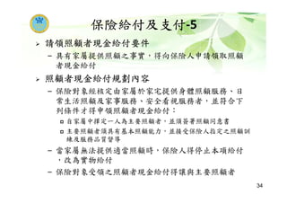 保險給付及支付-5
請領照顧者現金給付要件
– 具有家屬提供照顧之事實，得向保險人申請領取照顧
者現金給付
照顧者現金給付規劃內容
– 保險對象經核定由家屬於家宅提供身體照顧服務、日
常生活照顧及家事服務、安全看視服務者，並符合下
列條件才得申領照顧者現金給付：
自家屬中擇定一人為主要照顧者，並須簽署照顧同意書
主要照顧者須具有基本照顧能力，並接受保險人指定之照顧訓
練及服務品質督導
– 當家屬無法提供適當照顧時，保險人得停止本項給付
，改為實物給付
– 保險對象受領之照顧者現金給付得讓與主要照顧者
34
 