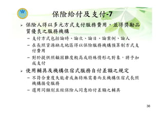 保險給付及支付-7
保險人得以多元方式支付服務費用，並得獎勵品
質優良之服務機構
– 支付方式包括論時、論次、論日、論案例、論人
– 在長照資源缺乏地區得以保險服務機構預算制方式支
付費用
– 對於提供照顧困難度較高或特殊情形之對象，將予加
成支付
使用輔具及機構住宿式服務自付差額之規定
– 不符合重度失能者或無特殊需要而至機構住宿式長照
機構接受服務
– 選用同類別且經保險人同意給付差額之輔具
36
 