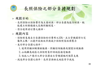 長照保險之部分負擔規劃
規劃目的
–長照保險以保險費作為主要財源，部分負擔為協力財源，較
能建立財務穩健之長期照顧制度。
–符合使用者付費之精神。
規劃內容
–保險對象應自行負擔保險給付費用之15%，且主管機關得訂定
每年上限，以提升收繳效率與減少保險對象經濟壓力
–免付部分負擔之條件：
1.使用照顧訓練課程服務、照顧諮詢服務及關懷訪視服務
2.山地離島地區之保險對象於該地區接受服務
3.低收入戶應付之部分負擔由主管機關編列預算支應
–減免部分負擔之條件：長照資源缺乏地區得予減免
38
 