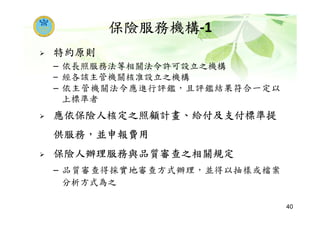 保險服務機構-1
特約原則
– 依長照服務法等相關法令許可設立之機構
– 經各該主管機關核准設立之機構
– 依主管機關法令應進行評鑑，且評鑑結果符合一定以
上標準者
應依保險人核定之照顧計畫、給付及支付標準提
供服務，並申報費用
保險人辦理服務與品質審查之相關規定
– 品質審查得採實地審查方式辦理，並得以抽樣或檔案
分析方式為之
40
 