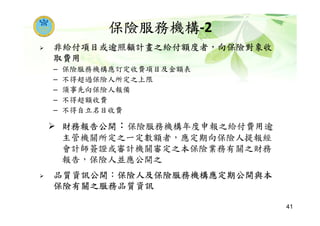 非給付項目或逾照顧計畫之給付額度者，向保險對象收
取費用
– 保險服務機構應訂定收費項目及金額表
– 不得超過保險人所定之上限
– 須事先向保險人報備
– 不得超額收費
– 不得自立名目收費
財務報告公開：保險服務機構年度申報之給付費用逾
主管機關所定之一定數額者，應定期向保險人提報經
會計師簽證或審計機關審定之本保險業務有關之財務
報告，保險人並應公開之
品質資訊公開：保險人及保險服務機構應定期公開與本
保險有關之服務品質資訊
保險服務機構-2
41
 
