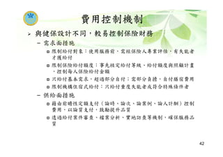 費用控制機制
與健保設計不同，較易控制保險財務
– 需求面措施
限制給付對象：使用服務前，需經保險人專業評估，有失能者
才獲給付
限制保險給付額度：事先核定給付等級、給付額度與照顧計畫
，控制每人保險給付金額
只給付基本需求，超過部分自付；需部分負擔，自付膳宿費用
限制機構住宿式給付：只給付重度失能者或符合特殊條件者
– 供給面措施
藉由前瞻性定額支付（論時、論次、論案例、論人計酬）控制
費用，以論質支付，鼓勵提升品質
透過給付案件審查、檔案分析、實地訪查等機制，確保服務品
質
42
 