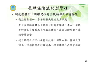 長照保險法的影響-1
制度整體面：明確定位為全民納保之社會保險
– 受益對象增加：各年齡層失能者及其家庭
– 整合長照服務體系：將原分別為身障者、老人、榮民
等對象各自發展之長照服務體系，藉由保險整合，厚
植發展能量
– 提升給付之公平性及行政效率：保險人單一窗口及資
訊化，可以較低之行政成本，提供標準化之照管流程
49
 