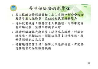 長照保險法的影響-2
雇主協助分擔照顧責任：雇主負擔一部分受僱者
及其眷屬之保險費，協助減輕民眾財務壓力
增加就業機會：服務需求人數擴增，同時帶動自
費市場發展，整體工作機會大增
提升照顧者能力與品質：提供喘息服務、照顧訓
練服務、照顧諮詢、關懷訪視等支持性服務，提
升其照顧能力及品質
揭露服務品質資訊：保障民眾選擇權益，有助於
選擇適當之保險服務機構
50
 