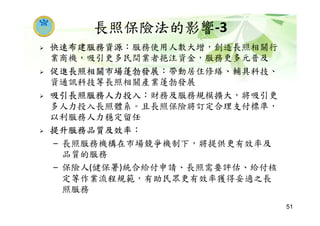 長照保險法的影響-3
快速布建服務資源：服務使用人數大增，創造長照相關行
業商機，吸引更多民間業者挹注資金，服務更多元普及
促進長照相關市場蓬勃發展：帶動居住修繕、輔具科技、
資通訊科技等長照相關產業蓬勃發展
吸引長照服務人力投入：財務及服務規模擴大，將吸引更
多人力投入長照體系。且長照保險將訂定合理支付標準，
以利服務人力穩定留任
提升服務品質及效率：
– 長照服務機構在市場競爭機制下，將提供更有效率及
品質的服務
– 保險人(健保署)統合給付申請、長照需要評估、給付核
定等作業流程規範，有助民眾更有效率獲得妥適之長
照服務
51
 