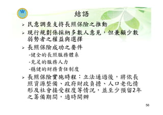 結語
民意調查支持長照保險之推動
現行規劃係採納多數人意見，但兼顧少數
弱勢者之權益與選擇
長照保險成功之要件
-健全的長照服務體系
-充足的服務人力
-穩健的財務責任制度
長照保險實施時程：立法通過後，將依長
照資源整備、政府財政負擔、人口老化情
形及社會接受程度等情況，並至少預留2年
之籌備期間，適時開辦
56
 