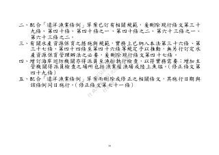 39
二、配合「遠洋漁業條例」草案已訂有相關規範，爰刪除現行條文第三十
九條、第四十條、第四十條之一、第四十條之二、第六十三條之一、
第六十三條之二。
三、有關水產資源保育之措施與規範，實務上已納入本法第三十六條、第
三十七條、第四十四條至第四十六條等規定予以推動，無另行訂定水
產資源保育管理辦法之必要，爰刪除現行條文第四十七條。
四、增訂海岸巡防機關亦得派員至漁船執行檢查，以符實務需要；增加主
管機關得派員檢查之場所包括漁業權漁場或陸上魚塭。（修正條文第
四十九條）
五、配合「遠洋漁業條例」草案而刪除或修正之相關條文，其施行日期與
該條例同日施行。（修正條文第七十一條）
行
政
院
行
政
院
第
3491次
院
會
會
議
29E53854329F8A7C
 