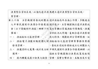 59
漁業整合資訊系統，以強化遠洋漁
業管理。
應建立遠洋漁業整合資訊系統。
第三十條 主管機關得委託財團法
人中華民國對外漁業合作發展協
會（以下簡稱對外漁協）辦理下列
事項：
一、 漁船船位之監控管理。
二、 漁船電子漁獲回報軟體之開
發及管理。
三、 漁獲資料之蒐集、統計及分析
運用。
四、 港內轉載或港口卸魚之檢查。
遠洋漁船長年在海上作業，多數進出
國外港口，主管機關執行遠洋漁業政
策經常難以掌握漁船作業動態、漁獲
資料狀況之問題，爰配合遠洋漁業發
展之特性，規劃就部分管理業務，如
漁船船位之監控管理等事務性業務
，委託目前政府捐助成立之財團法人
中華民國對外漁業合作發展辦理，以
協助主管機關執行漁業政策及船隊
管理，落實打擊非法、未報告及不受
行
政
院
行
政
院
第
3491次
院
會
會
議
29E53854329F8A7C
 