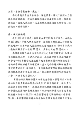 3
主席、各位委員女士、先生：
今天承邀至貴委員會報告，深感榮幸。謹就「長照人力發
展之困境與挑戰—改善照顧服務員薪資及勞動條件、精進服
務模式、強化人才培育、滿足原鄉及偏遠地區長照需求」提
出報告，敬請指教。
壹、現況與檢討
截至 105 年 2 月底，我國老人有 296 萬 9,778 人，占總人
口 12.64％。伴隨人口老化趨勢，我國需長期照顧人口亦隨之
快速增加。依本部國民長期照顧需要調查推估，105 年 5 歲以
上長期照顧需求人數約 77 萬人，其中老人有 50 萬餘人。
為因應我國人口快速老化所衍生之長期照顧需求，加速培
育照顧服務人力，促進人才流通，原行政院衛生署及內政部
社會司於 92 年整合病患服務員及居家服務員訓練課程內容，
會銜頒布照顧服務員訓練實施計畫，迄今取得照顧服務員結
業證明書者計 11 萬 263 人，至 104 年底實際從事長期照顧服
務相關工作者計 2 萬 3,286 人，倘加計於醫療院所擔任看護
工者，共計 3 萬 5,286 人。
有關培訓照顧服務員人力未能充分投入影響因素，除早
年培訓人員多數年齡層為 45 歲至 55 歲中高齡者，現今多已
高齡退出勞動市場外，根據本部委託辦理照顧服務員訓練結
訓學員就業意向調查結果顯示，參加培訓學員從未曾從事照
顧服務工作者計 41.2%，現在從事或曾從事過照顧工作者計
58.8%，未從事照顧服務工作者參訓原因主要為照顧自己家人
 