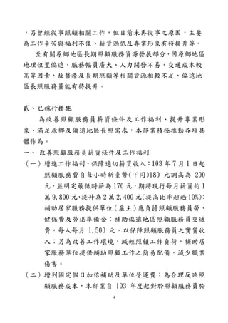 4
，另曾經從事照顧相關工作，但目前未再從事之原因，主要
為工作辛苦與福利不佳、薪資過低及專業形象有待提升等。
至有關原鄉地區長期照顧服務資源發展部分，因原鄉地區
地理位置偏遠、服務幅員廣大、人力開發不易、交通成本較
高等因素，故醫療及長期照顧等相關資源相較不足，偏遠地
區長照服務量能有待提升。
貳、已採行措施
為改善照顧服務員薪資條件及工作福利、提升專業形
象、滿足原鄉及偏遠地區長照需求，本部業積極推動各項具
體作為。
一、 改善照顧服務員薪資條件及工作福利
（一）增進工作福利，保障適切薪資收入：103 年 7 月 1 日起
照顧服務費自每小時新臺幣(下同)180 元調高為 200
元，並明定最低時薪為 170 元，期將現行每月薪資約 1
萬 9,800 元，提升為 2 萬 2,400 元(提高比率超過 10%)；
補助居家服務提供單位（雇主）應負擔照顧服務員勞、
健保費及勞退準備金；補助偏遠地區照顧服務員交通
費，每人每月 1,500 元，以保障照顧服務員之實質收
入；另為改善工作環境，減輕照顧工作負荷，補助居
家服務單位提供輔助照顧工作之簡易配備，減少職業
傷害。
（二）增列國定假日加倍補助及單位營運費：為合理反映照
顧服務成本，本部業自 103 年度起對於照顧服務員於
 
