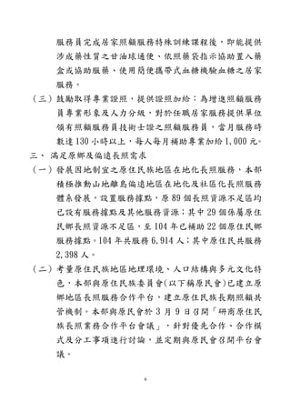 6
服務員完成居家照顧服務特殊訓練課程後，即能提供
涉成藥性質之甘油球通便、依照藥袋指示協助置入藥
盒或協助服藥、使用簡便攜帶式血糖機驗血糖之居家
服務。
（三）鼓勵取得專業證照，提供證照加給：為增進照顧服務
員專業形象及人力分級，對於任職居家服務提供單位
領有照顧服務員技術士證之照顧服務員，當月服務時
數達 130 小時以上，每人每月補助專業加給 1,000 元。
三、 滿足原鄉及偏遠長照需求
（一）發展因地制宜之原住民族地區在地化長照服務，本部
積極推動山地離島偏遠地區在地化及社區化長照服務
體系發展，設置服務據點，原 89 個長照資源不足區均
已設有服務據點及其他服務資源；其中 29 個係屬原住
民鄉長照資源不足區，至 104 年已補助 22 個原住民鄉
服務據點。104 年共服務 6,914 人；其中原住民共服務
2,398 人。
（二）考量原住民族地區地理環境、人口結構與多元文化特
色，本部與原住民族委員會(以下稱原民會)已建立原
鄉地區長照服務合作平台，建立原住民族長期照顧共
管機制。本部與原民會於 3 月 9 日召開「研商原住民
族長照業務合作平台會議」，針對優先合作、合作模
式及分工事項進行討論，並定期與原民會召開平台會
議。
 