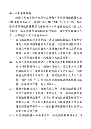 3
主席、各位委員女士、先生：
今天承邀至貴委員會報告，深感榮幸。謹就「長照人力發
展之困境與挑戰—改善照顧服務員薪資及勞動條件、精進服
務模式、強化人才培育、滿足原鄉及偏遠地區長照需求」提
出報告，敬請指教。
壹、現況與檢討
截至 105 年 2 月底，我國老人有 296 萬 9,778 人，占總人
口 12.64％。伴隨人口老化趨勢，我國需長期照顧人口亦隨之
快速增加。依本部國民長期照顧需要調查推估，105 年 5 歲以
上長期照顧需求人數約 77 萬人，其中老人有 50 萬餘人。
為因應我國人口快速老化所衍生之長期照顧需求，加速培
育照顧服務人力，促進人才流通，原行政院衛生署及內政部
社會司於 92 年整合病患服務員及居家服務員訓練課程內容，
會銜頒布照顧服務員訓練實施計畫，迄今取得照顧服務員結
業證明書者計 11 萬 263 人，至 104 年底實際從事長期照顧服
務相關工作者計 2 萬 3,286 人，倘加計於醫療院所擔任看護
工者，共計 3 萬 5,286 人。
有關培訓照顧服務員人力未能充分投入影響因素，除早
年培訓人員多數年齡層為 45 歲至 55 歲中高齡者，現今多已
高齡退出勞動市場外，根據本部委託辦理照顧服務員訓練結
訓學員就業意向調查結果顯示，參加培訓學員從未曾從事照
顧服務工作者計 41.2%，現在從事或曾從事過照顧工作者計
58.8%，未從事照顧服務工作者參訓原因主要為照顧自己家人
 