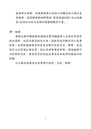 9
能個案之發掘，及規劃發展以在地人照顧在地人模式長
照服務。並持續推動辦理獎助「發展偏遠地區(含山地離
島)在地且社區化長期照護服務體系計畫」。
肆、結語
推動長期照顧服務及積極充實照顧服務人力為政府當前
施政重點，也是因應高齡化社會，減輕家庭照顧負荷之重要
對策，本部將積極與各部會及各縣市政府合作、聯繫，並透
過多元化管道加強宣導，強化資源佈建與整備，增進服務可
近性與普及性，讓有需求的失能長輩及其家庭得到最適切的
照顧。
以上報告敬請各位委員賜予指教、支持。謝謝。
 