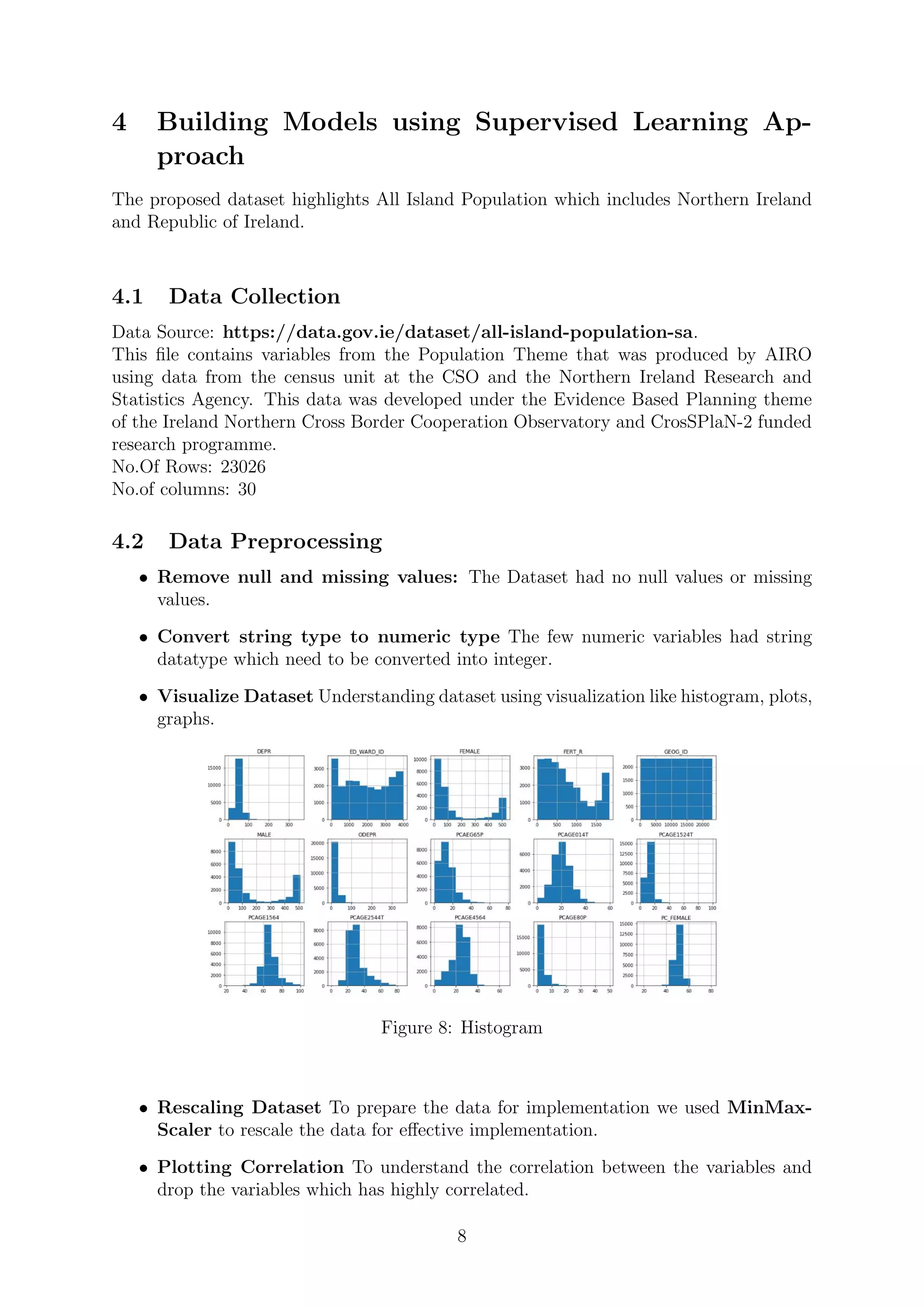 4 Building Models using Supervised Learning Ap-
proach
The proposed dataset highlights All Island Population which includes Northern Ireland
and Republic of Ireland.
4.1 Data Collection
Data Source: https://data.gov.ie/dataset/all-island-population-sa.
This ﬁle contains variables from the Population Theme that was produced by AIRO
using data from the census unit at the CSO and the Northern Ireland Research and
Statistics Agency. This data was developed under the Evidence Based Planning theme
of the Ireland Northern Cross Border Cooperation Observatory and CrosSPlaN-2 funded
research programme.
No.Of Rows: 23026
No.of columns: 30
4.2 Data Preprocessing
• Remove null and missing values: The Dataset had no null values or missing
values.
• Convert string type to numeric type The few numeric variables had string
datatype which need to be converted into integer.
• Visualize Dataset Understanding dataset using visualization like histogram, plots,
graphs.
Figure 8: Histogram
• Rescaling Dataset To prepare the data for implementation we used MinMax-
Scaler to rescale the data for eﬀective implementation.
• Plotting Correlation To understand the correlation between the variables and
drop the variables which has highly correlated.
8
 