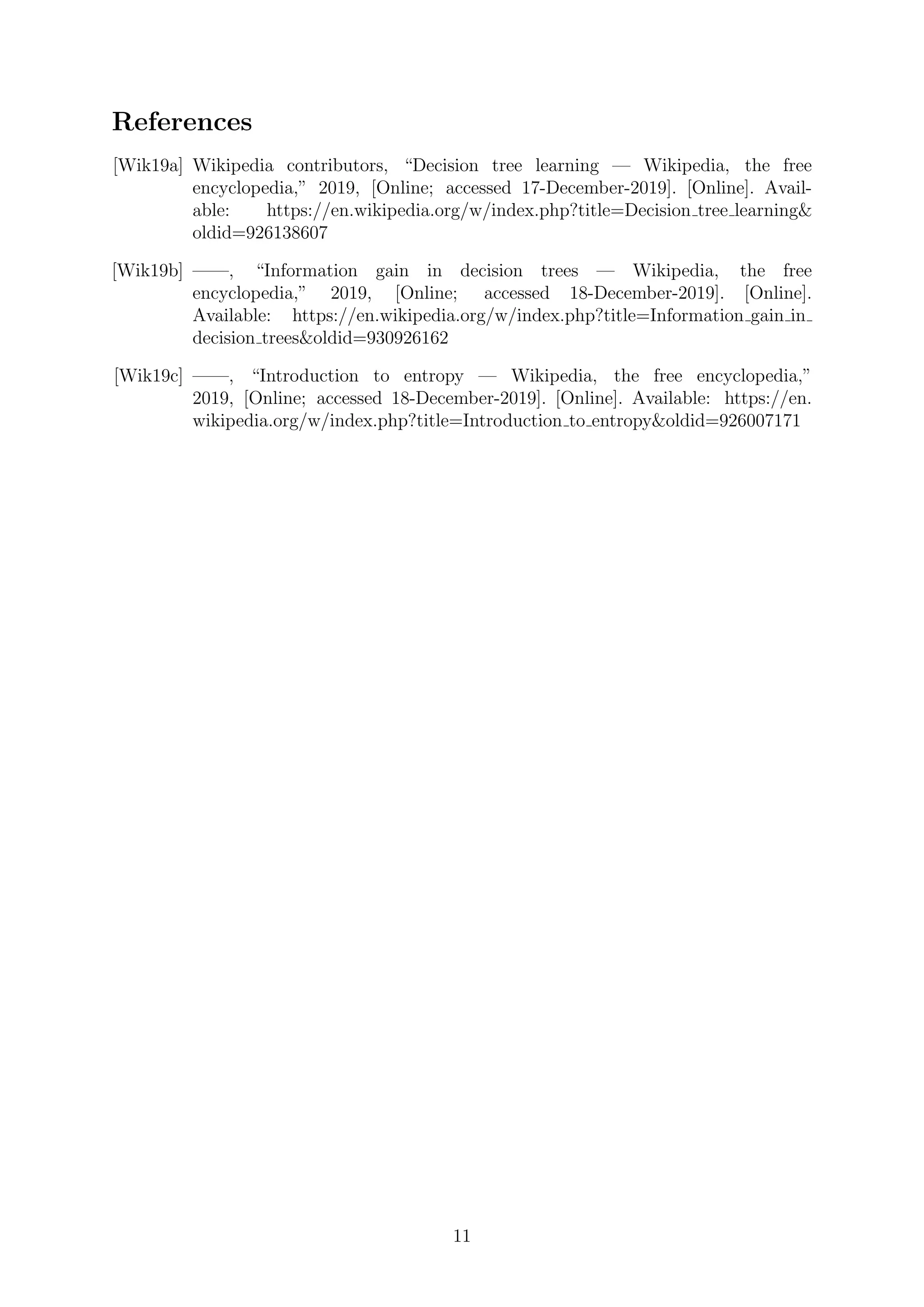 References
[Wik19a] Wikipedia contributors, “Decision tree learning — Wikipedia, the free
encyclopedia,” 2019, [Online; accessed 17-December-2019]. [Online]. Avail-
able: https://en.wikipedia.org/w/index.php?title=Decision tree learning&
oldid=926138607
[Wik19b] ——, “Information gain in decision trees — Wikipedia, the free
encyclopedia,” 2019, [Online; accessed 18-December-2019]. [Online].
Available: https://en.wikipedia.org/w/index.php?title=Information gain in
decision trees&oldid=930926162
[Wik19c] ——, “Introduction to entropy — Wikipedia, the free encyclopedia,”
2019, [Online; accessed 18-December-2019]. [Online]. Available: https://en.
wikipedia.org/w/index.php?title=Introduction to entropy&oldid=926007171
11
 