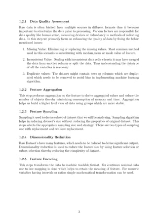 1.2.1 Data Quality Assessment
Raw data is often fetched from multiple sources in diﬀerent formats thus it becomes
important to structurize the data prior to processing. Various factors are responsible for
data qaulity like human error, measuring devices or redundancy in methods of collecting
data. In this step we primarily focus on enhancing the quality of data by ﬁxing the below
mentioned issues:
1. Missing Value: Eliminating or replacing the missing values. Most common method
used in this scenario is substituting with median,mean or mode value of feature.
2. Inconsistent Value: Dealing with inconsistent data cells wherein it may have merged
the data from another column or split the data. Thus understanding the datatype
of all the variables is necessary
3. Duplicate values: The dataset might contain rows or columns which are duplic-
ated which needs to be removed to avoid bias in implementing machine learning
algorithm.
1.2.2 Feature Aggregation
This step performs aggregation on the feature to derive aggregated values and reduce the
number of objects thereby minimizing consumption of memory and time. Aggregation
helps us build a higher level view of data using groups which are more stable.
1.2.3 Feature Sampling
Sampling it used to derive subset of dataset that we will be analyzing. Sampling algorithm
helps in reducing dataset’s size without reducing the properties of original dataset. This
steps selects the appropriate sampling size and strategy. There are two types of sampling
one with replacement and without replacement.
1.2.4 Dimensionality Reduction
Raw Dataset’s have many features, which needs to be reduced to derive signiﬁcant output.
Dimensionality reduction is used to reduce the feature size by using feature selection or
subset selection thereby reducing the complexity of dataset.
1.2.5 Feature Encoding
This steps transforms the data to machine readable format. For continues nominal data
one to one mapping is done which helps to retain the meaning of feature. For numeric
variables having intervals or ratios simple mathematical transformation can be used.
3
 