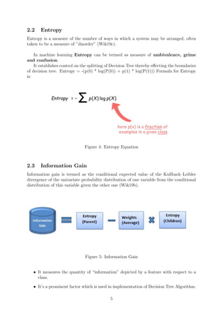2.2 Entropy
Entropy is a measure of the number of ways in which a system may be arranged, often
taken to be a measure of ”disorder” (Wik19c).
In machine learning Entropy can be termed as measure of ambivalence, grime
and confusion.
It establishes control on the splitting of Decision Tree thereby eﬀecting the boundaries
of decision tree. Entropy = -(p(0) * log(P(0)) + p(1) * log(P(1))) Formula for Entropy
is:
Figure 4: Entropy Equation
2.3 Information Gain
Information gain is termed as the conditional expected value of the Kullback–Leibler
divergence of the univariate probability distribution of one variable from the conditional
distribution of this variable given the other one (Wik19b).
Figure 5: Information Gain
• It measures the quantity of “information” depicted by a feature with respect to a
class.
• It’s a prominent factor which is used in implementation of Decision Tree Algorithm.
5
 