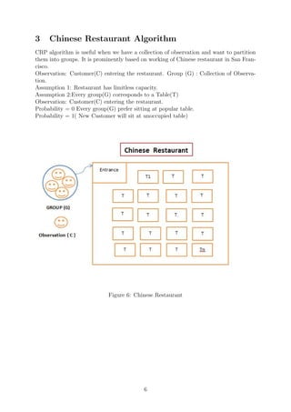 3 Chinese Restaurant Algorithm
CRP algorithm is useful when we have a collection of observation and want to partition
them into groups. It is prominently based on working of Chinese restaurant in San Fran-
cisco.
Observation: Customer(C) entering the restaurant. Group (G) : Collection of Observa-
tion.
Assumption 1: Restaurant has limitless capacity.
Assumption 2:Every group(G) corresponds to a Table(T)
Observation: Customer(C) entering the restaurant.
Probability = 0 Every group(G) prefer sitting at popular table.
Probability = 1( New Customer will sit at unoccupied table)
Figure 6: Chinese Restaurant
6
 