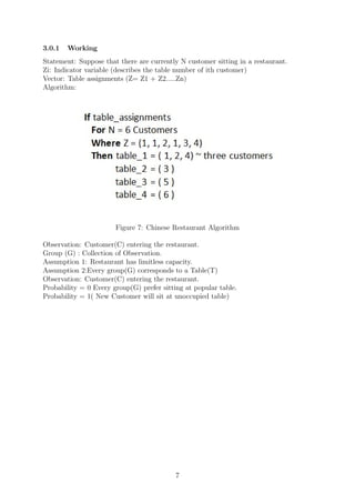 3.0.1 Working
Statement: Suppose that there are currently N customer sitting in a restaurant.
Zi: Indicator variable (describes the table number of ith customer)
Vector: Table assignments (Z= Z1 + Z2.....Zn)
Algorithm:
Figure 7: Chinese Restaurant Algorithm
Observation: Customer(C) entering the restaurant.
Group (G) : Collection of Observation.
Assumption 1: Restaurant has limitless capacity.
Assumption 2:Every group(G) corresponds to a Table(T)
Observation: Customer(C) entering the restaurant.
Probability = 0 Every group(G) prefer sitting at popular table.
Probability = 1( New Customer will sit at unoccupied table)
7
 