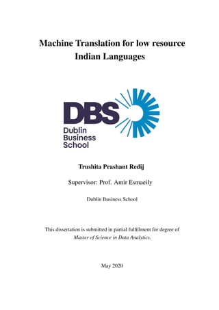 Machine Translation for low resource
Indian Languages
Trushita Prashant Redij
Supervisor: Prof. Amir Esmaeily
Dublin Business School
This dissertation is submitted in partial fulfillment for degree of
Master of Science in Data Analytics.
May 2020
 