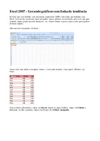 Excel 2007 - Gerando gráficos com linha de tendência 
Por mais que você trabalhe com um sistema empresarial (ERP) e não tenha que trabalhar com 
Excel, você um dia vai precisar gerar um gráfico para a gerência ou até mesmo para você, que quer 
controlar algum projeto pessoal, financeiro, etc. Vamos ensinar o passo a passo como gerar gráficos 
de forma simples. 
Abra um novo documento do Excel. 
Vamos criar uma tabela com alguns valores, e você pode formatar como quiser. (Bordas, cor, 
fonte) 
Meses 2006 2007 
Jan 100 120 
Fev 123 143 
Mar 154 174 
Abr 112 123 
Mai 145 165 
Jun 135 155 
Jul 180 210 
Ago 200 270 
Set 210 190 
Out 180 170 
Nov 170 190 
Dez 190 220 
Com os dados selecionados, clique em Inserir, depois no grupo Gráficos clique em Colunas e 
finalmente escolha a primeira opção em 2D, que são Colunas Agrupadas. 
 