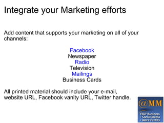 Integrate your Marketing efforts Add content that supports your marketing on all of your channels: Facebook Newspaper Radio Television Mailings Business Cards All printed material should include your e-mail, website URL, Facebook vanity URL, Twitter handle.