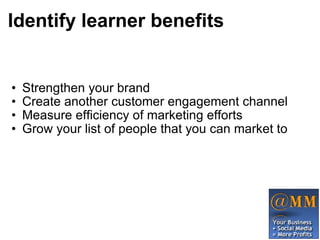 Identify learner benefits Strengthen your brand Create another customer engagement channel Measure efficiency of marketing efforts Grow your list of people that you can market to