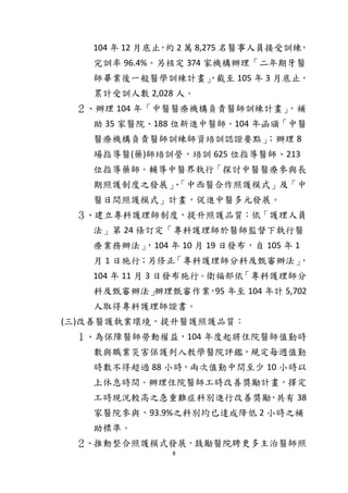 8
104 年 12 月底止，約 2 萬 8,275 名醫事人員接受訓練，
完訓率 96.4%。另核定 374 家機構辦理「二年期牙醫
師畢業後一般醫學訓練計畫」，截至 105 年 3 月底止，
累計受訓人數 2,028 人。
２、辦理 104 年「中醫醫療機構負責醫師訓練計畫」，補
助 35 家醫院、188 位新進中醫師。104 年函頒「中醫
醫療機構負責醫師訓練師資培訓認證要點」；辦理 8
場指導醫(藥)師培訓營，培訓 625 位指導醫師、213
位指導藥師。輔導中醫界執行「探討中醫醫療參與長
期照護制度之發展」、「中西醫合作照護模式」及「中
醫日間照護模式」計畫，促進中醫多元發展。
３、建立專科護理師制度，提升照護品質：依「護理人員
法」第 24 條訂定「專科護理師於醫師監督下執行醫
療業務辦法」，104 年 10 月 19 日發布，自 105 年 1
月 1 日施行；另修正「專科護理師分科及甄審辦法」，
104 年 11 月 3 日發布施行。衛福部依「專科護理師分
科及甄審辦法」辦理甄審作業，95 年至 104 年計 5,702
人取得專科護理師證書。
(三)改善醫護執業環境，提升醫護照護品質：
１、為保障醫師勞動權益，104 年度起將住院醫師值勤時
數與職業災害保護列入教學醫院評鑑，規定每週值勤
時數不得超過 88 小時，兩次值勤中間至少 10 小時以
上休息時間。辦理住院醫師工時改善獎勵計畫，擇定
工時現況較高之急重難症科別進行改善獎勵，共有 38
家醫院參與，93.9%之科別均已達成降低 2 小時之補
助標準。
２、推動整合照護模式發展，鼓勵醫院聘更多主治醫師照
 