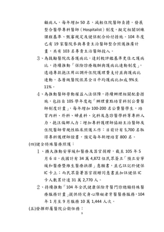9
顧病人，每年增加 50 名，減輕住院醫師負擔。發展
整合醫學專科醫師（Hospitalist）制度，擬定相關訓練
課程基準、甄審規定及健保配合給付措施。104 年度
已有 19 家醫院參與專責主治醫師整合照護推廣計
畫，共有 103 名專責主治醫師投入。
３、為鼓勵醫院改善護病比，達到較評鑑基準更佳之護病
比，持續推動「保險診療報酬與護病比連動制度」，
透過專款挹注用以調升住院護理費支付並與護病比
連動，各層級醫院依其全日平均護病比加成 9%至
11%。
４、為推動醫師勞動權益入法保障，持續辦理相關配套措
施，包括自 105 學年度起「辦理重點培育科別公費醫
師制度計畫」，每年增加 100-200 名公費醫學生，培
育內科、外科、婦產科、兒科及急診醫學科等專科人
力，挹注偏鄉人力；增加專科護理師協助主治醫師及
住院醫師常規性臨床照護工作：目前計有 5,700 名取
得專科護理師證書，預定每年新增培育 800 名。
(四)健全特殊醫療照護：
１、擴大推動安寧緩和醫療及器官捐贈，截至 105 年 5
月 6 日，我國計有 34 萬 4,872 位民眾簽立「預立安寧
緩和醫療暨維生醫療抉擇」意願書，並已註記於健保
IC 卡上；而民眾簽署器官捐贈同意書並加註健保 IC
卡人數累計達 31 萬 2,770 人。
２、持續推動「104 年全民健康保險牙醫門診總額特殊醫
療服務計畫」提供特定身心障礙者牙醫醫療服務，104
年 1 月至 9 月服務 10 萬 1,444 人次。
(五)發揮部屬醫院公衛任務：
 