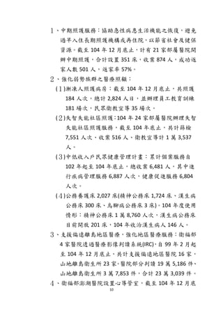10
１、中期照護服務：協助急性病患生活機能之恢復，避免
過早入住長期照護機構或再住院，以節省社會及健保
資源。截至 104 年 12 月底止，計有 21 家部屬醫院開
辦中期照護，合計設置 351 床，收案 874 人，成功返
家人數 501 人，返家率 57%。
２、強化弱勢族群之醫療照顧：
(１)漸凍人照護病房：截至 104 年 12 月底止，共照護
184 人次，總計 2,824 人日，並辦理員工教育訓練
181 場次，民眾衛教宣導 35 場次。
(２)失智失能社區照護：104 年 24 家部屬醫院辦理失智
失能社區照護服務，截至 104 年底止，共計篩檢
7,551 人次、收案 516 人、衛教宣導計 1 萬 3,537
人。
(３)中低收入戶民眾健康管理計畫：累計個案服務自
102 年起至 104 年底止，總收案 6,481 人，其中進
行疾病管理服務 6,887 人次，健康促進服務 6,804
人次。
(４)公務養護床 2,027 床(精神公務床 1,724 床、漢生病
公務床 300 床、烏腳病公務床 3 床)。104 年度使用
情形：精神公務床 1 萬 8,760 人次，漢生病公務床
目前開放 201 床，104 年收治漢生病人 146 人。
３、支援偏遠離島地區醫療，強化地區醫療服務：衛福部
4 家醫院透過醫療影像判讀系統(IRC)，自 99 年 2 月起
至 104 年 12 月底止，共計支援偏遠地區醫院 16 家，
山地離島衛生所 23 家。醫院部分判讀 19 萬 5,186 件、
山地離島衛生所 3 萬 7,853 件，合計 23 萬 3,039 件。
４、衛福部澎湖醫院設置心導管室，截至 104 年 12 月底
 