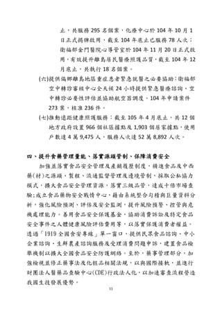 11
止，共服務 295 名個案，化療中心於 104 年 10 月 1
日正式揭牌啟用，截至 104 年底止已服務 78 人次；
衛福部金門醫院心導管室於 104 年 11 月 20 日正式啟
用，有效提升離島居民醫療照護品質，截至 104 年 12
月底止，共執行 18 名個案。
(六)提供偏鄉離島地區重症患者緊急就醫之必要協助：衛福部
空中轉診審核中心全天候 24 小時提供緊急醫療諮詢、空
中轉診必要性評估並協助航空器調度。104 年申請案件
273 案，核准 236 件。
(七)推動遠距健康照護服務：截至 105 年 4 月底止，共 12 個
地方政府設置 966 個社區據點及 1,903 個居家據點，使用
戶數達 4 萬 9,475 人，服務人次達 52 萬 8,892 人次。
四、提升食藥管理量能、落實源頭管制、保障消費安全
加強並落實食品安全管理及產銷履歷制度，精進食品及中西
藥(材)之源頭、製程、流通監督管理及邊境管制，採取公私協力
模式，擴大食品安全管理資源，落實三級品管，達成十倍市場查
驗;成立食品藥物安全戰情中心，藉由系統整合勾稽與巨量資料分
析，強化風險預測、評估及安全監測，提升風險預警、控管與危
機處理能力。善用食品安全保護基金，協助消費訴訟及特定食品
安全事件之人體健康風險評估費用等，以落實保護消費者權益。
透過「1919 全國食安專線」單一窗口，提供民眾食品諮詢、中小
企業諮詢、生鮮農產諮詢服務及受理消費問題申訴，建置食品檢
舉機制以擴大全國食品安全防護網絡。至於，藥事管理部分，加
強檢視並修正藥事法及化粧品相關法規，以與國際接軌，並進行
財團法人醫藥品查驗中心(CDE)行政法人化，以加速審查流程營造
我國生技發展優勢。
 