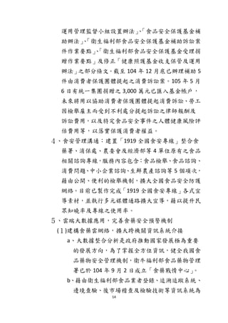 14
運用管理監督小組設置辦法」、「食品安全保護基金補
助辦法」、「衛生福利部食品安全保護基金補助訴訟案
件作業要點」、「衛生福利部食品安全保護基金受理捐
贈作業要點」及修正「健康照護基金收支保管及運用
辦法」之部分條文。截至 104 年 12 月底已辦理補助 5
件由消費者保護團體提起之消費訴訟案。105 年 5 月
6 日有統一集團捐贈之 3,000 萬元已匯入基金帳戶，
未來將用以協助消費者保護團體提起消費訴訟、勞工
因檢舉雇主而受到不利處分提起訴訟之律師報酬及
訴訟費用，以及特定食品安全事件之人體健康風險評
估費用等，以落實保護消費者權益。
４、食安管理溝通：建置「1919 全國食安專線」整合食
藥署、消保處、農委會及經濟部等 4 單位原有之食品
相關諮詢專線，服務內容包含：食品檢舉、食品諮詢、
消費問題、中小企業諮詢、生鮮農產諮詢等 5 個項次，
藉由公開、便利的檢舉機制，擴大全國食品安全防護
網絡。目前已製作完成「1919 全國食安專線」各式宣
導素材，並執行多元媒體通路擴大宣導，藉以提升民
眾知曉率及專線之使用率。
５、雲端大數據應用，完善食藥安全預警機制
(１)建構食藥雲網絡，擴大跨機關資訊系統介接
a、大數據整合分析是政府推動國家發展極為重要
的發展方向，為了掌握全方位資訊，健全我國食
品藥物安全管理機制，衛牛福利部食品藥物管理
署已於 104 年 9 月 2 日成立「食藥戰情中心」。
b、藉由衛生福利部食品業者登錄、追溯追蹤系統、
邊境查驗、後市場稽查及檢驗技術等資訊系統為
 