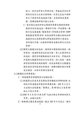 15
核心，結合各部會之管理系統，串接成資訊化管
理食品安全之泛食品雲網絡，目前已完成 4 個部
會之 7 個資訊系統通道介接，未來將依政策規
劃，持續滾動新增介接之系統。
c、整合衛生福利部食品藥物管理署各藥物管理與
稽查資訊系統(包括：藥物許可證、罕病藥物、藥
物不良反應通報、醫療器材、管制藥品管理、GMP
藥廠稽查等)等資料，未來並將努力擴大與財政部
通關資訊以及環保署化學雲與經濟部工商登記
資料進行介接，加強原料藥及先驅化學品之流向
管理。
(２)運用大數據分析技術，預測食品藥物潛在風險，提
供警訊：透過跨域資訊系統介接，導入巨量資料分
析技術，運用資料探勘與統計分析方法，掌握政府
所蒐集大數據資料的全方位資訊，深入剖析，偵測
與掌控食藥潛在風險趨勢，未來並將建立大數據長
期系統性資料監測分析模型，具體回饋於執行食藥
安全稽查，以供作管理決策參考
(二)建構安全用藥環境：
１、因應國際管理趨勢修訂相關法規：
(１)依據第九屆臺美貿易暨投資架構協定(TIFA)會議，允
諾給予新適應症新藥資料專屬保護，105 年 2 月 5
日函請立法院審議「藥事法」第 40 條之 2 及第 40
條之 3 修正草案。
(２)105 年 2 月 22 日再次將「化粧品衛生管理條例修正
草案」函報行政院。
２、推動藥品優良製造規範：截至 105 年 4 月底止，國內
 
