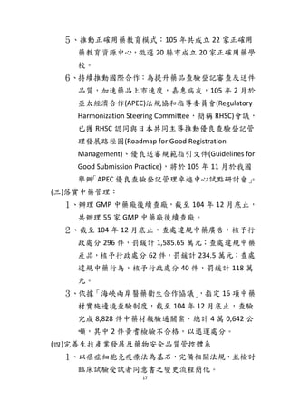 17
５、推動正確用藥教育模式：105 年共成立 22 家正確用
藥教育資源中心，徵選 20 縣市成立 20 家正確用藥學
校。
６、持續推動國際合作：為提升藥品查驗登記審查及送件
品質，加速藥品上市速度，嘉惠病友，105 年 2 月於
亞太經濟合作(APEC)法規協和指導委員會(Regulatory
Harmonization Steering Committee，簡稱 RHSC)會議，
已獲 RHSC 認同與日本共同主導推動優良查驗登記管
理發展路徑圖(Roadmap for Good Registration
Management)、優良送審規範指引文件(Guidelines for
Good Submission Practice)，將於 105 年 11 月於我國
舉辦「APEC 優良查驗登記管理卓越中心試點研討會」。
(三)落實中藥管理：
１、辦理 GMP 中藥廠後續查廠，截至 104 年 12 月底止，
共辦理 55 家 GMP 中藥廠後續查廠。
２、截至 104 年 12 月底止，查處違規中藥廣告，核予行
政處分 296 件，罰鍰計 1,585.65 萬元；查處違規中藥
產品，核予行政處分 62 件，罰鍰計 234.5 萬元；查處
違規中藥行為，核予行政處分 40 件，罰鍰計 118 萬
元。
３、依據「海峽兩岸醫藥衛生合作協議」，指定 16 項中藥
材實施邊境查驗制度，截至 104 年 12 月底止，查驗
完成 8,828 件中藥材報驗通關案，總計 4 萬 0,642 公
噸，其中 2 件黃耆檢驗不合格，以退運處分。
(四)完善生技產業發展及藥物安全品質管控體系
１、以癌症細胞免疫療法為基石，完備相關法規，並檢討
臨床試驗受試者同意書之變更流程簡化。
 