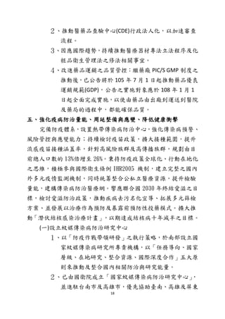 18
２、推動醫藥品查驗中心(CDE)行政法人化，以加速審查
流程。
３、因應國際趨勢，持續推動醫療器材專法立法程序及化
粧品衛生管理法之修法相關事宜。
４、改進藥品運銷之品質管控：繼藥廠 PIC/S GMP 制度之
推動後，已公告將於 105 年 7 月 1 日起推動藥品優良
運銷規範(GDP)，公告之實施對象應於 108 年 1 月 1
日起全面完成實施，以使由藥品由出廠到運送到醫院
及藥局的過程中，都能確保品質。
五、強化疫病防治量能、周延整備與應變、降低健康衝擊
完備防疫體系，設置熱帶傳染病防治中心，強化傳染病預警、
風險管控與應變能力；持續檢討疫苗政策，擴大接種範圍，提升
流感疫苗接種涵蓋率，針對高風險族群及高傳播族群，規劃由目
前總人口數的 13%倍增至 26%。秉持防疫政策全球化、行動在地化
之思維，積極參與國際衛生條例 IHR2005 機制，建立完整之國內
外多元疫情監測機制，同時統籌整合公私立醫療資源，提升檢驗
量能，建構傳染病防治醫療網。響應聯合國 2030 年終結愛滋之目
標，檢討愛滋防治政策，推動疾病去污名化宣導、拓展多元篩檢
方案、並發展以治療作為預防及暴露前預防性投藥模式。擴大推
動「潛伏結核感染治療計畫」，以期達成結核病十年減半之目標。
(一)設立蚊媒傳染病防治研究中心
１、以「防疫作戰帶領研發」之執行策略，於南部設立國
家蚊媒傳染病研究所專責機構，以「任務導向、國家
層級、在地研究、整合資源、國際深度合作」五大原
則來推動及整合國內相關防治與研究能量。
２、已由國衛院成立「國家蚊媒傳染病防治研究中心」，
並進駐台南市及高雄市，優先協助臺南、高雄及屏東
 
