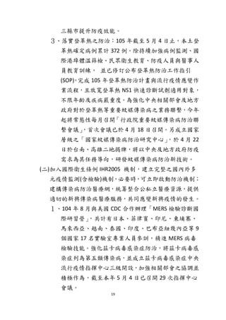 19
三縣市提升防疫效能。
３、落實登革熱之防治：105 年截至 5 月 4 日止，本土登
革熱確定病例累計 372 例。除持續加強病例監測、國
際港埠體溫篩檢、民眾衛生教育、防疫人員與醫事人
員教育訓練， 並已修訂公布登革熱防治工作指引
(SOP)，完成 105 年登革熱防治計畫與流行疫情應變作
業流程，且放寬登革熱 NS1 快速診斷試劑適用對象，
不限年齡及疾病嚴重度。為強化中央相關部會及地方
政府對於登革熱等重要蚊媒傳染病之業務聯繫，今年
起將常態性每月召開「行政院重要蚊媒傳染病防治聯
繫會議」，首次會議已於 4 月 18 日召開。另成立國家
層級之「國家蚊媒傳染病防治研究中心」，於 4 月 22
日於台南、高雄二地揭牌，將以中央及地方政府防疫
需求為其任務導向，研發蚊媒傳染病防治新技術。
(二)加入國際衛生條例 IHR2005 機制，建立完整之國內外多
元疫情監測(含檢驗)機制，必要時，可立即啟動防治機制；
建構傳染病防治醫療網，統籌整合公私立醫療資源，提供
適切的新興傳染病醫療服務，共同應變新興疫情的發生。
１、104 年 8 月與美國 CDC 合作辦理「MERS 檢驗診斷國
際研習營」，共計有日本、菲律賓、印尼、柬埔寨、
馬來西亞、越南、泰國、印度、巴布亞紐幾內亞等 9
個國家 17 名實驗室專業人員參訓，精進 MERS 病毒
檢驗技能。強化茲卡病毒感染症防治，將茲卡病毒感
染症列為第五類傳染病，並成立茲卡病毒感染症中央
流行疫情指揮中心三級開設，加強相關部會之協調並
積極作為，截至本年 5 月 4 日已召開 29 次指揮中心
會議。
 