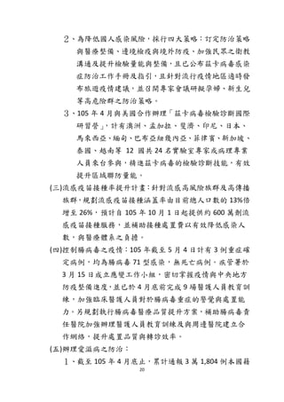 20
２、為降低國人感染風險，採行四大策略：訂定防治策略
與醫療整備、邊境檢疫與境外防疫、加強民眾之衛教
溝通及提升檢驗量能與整備，且已公布茲卡病毒感染
症防治工作手冊及指引，且針對流行疫情地區適時發
布旅遊疫情建議，並召開專家會議研擬孕婦、新生兒
等高危險群之防治策略。
３、105 年 4 月與美國合作辦理「茲卡病毒檢驗診斷國際
研習營」，計有澳洲、孟加拉、斐濟、印尼、日本、
馬來西亞、緬甸、巴布亞紐幾內亞、菲律賓、新加坡、
泰國、越南等 12 國共 24 名實驗室專家或病理專業
人員來台參與，精進茲卡病毒的檢驗診斷技能，有效
提升區域聯防量能。
(三)流感疫苗接種率提升計畫：針對流感高風險族群及高傳播
族群，規劃流感疫苗接種涵蓋率由目前總人口數的 13%倍
增至 26%，預計自 105 年 10 月 1 日起提供約 600 萬劑流
感疫苗接種服務，並補助接種處置費以有效降低感染人
數，與醫療體系之負擔。
(四)控制腸病毒之疫情：105 年截至 5 月 4 日計有 3 例重症確
定病例，均為腸病毒 71 型感染，無死亡病例。疾管署於
3 月 15 日成立應變工作小組，密切掌握疫情與中央地方
防疫整備進度，並已於 4 月底前完成 9 場醫護人員教育訓
練，加強臨床醫護人員對於腸病毒重症的警覺與處置能
力。另規劃執行腸病毒醫療品質提升方案，補助腸病毒責
任醫院加強辦理醫護人員教育訓練及與周邊醫院建立合
作網絡，提升處置品質與轉診效率。
(五)辦理愛滋病之防治：
１、截至 105 年 4 月底止，累計通報 3 萬 1,804 例本國籍
 