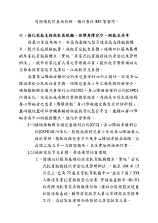 22
旬陸續展開查核行程，預計查核 335 家醫院。
六、強化家庭支持與社區照顧、保障身障兒少、賦能且共享
發展以家庭為核心、社區為基礎之整合性家庭支持服務體
系；提升家庭照顧能量，減輕育兒托老負擔；建構以社區為基礎
的居家托育服務體系，實施「居家式托育服務提供者登記及管理
辦法」，提升居家托育人員之管理與品質；提供托育費用補助及
父母未就業家庭育兒津貼，以減輕育兒負擔。
落實身心障礙者權利公約及兒童權利公約之精神，促進身心
障礙者的公民及社會參與，保障兒童及少年之發展與經濟安全。
積極推動聯合國兒童權利公約(CRC)、身心障礙者權利公約(CRPD)
內國法化，完成法規檢視作業與國家報告。為滿足不同生涯階段
身心障礙者之需求，賡續推動「身心障礙鑑定與需求評估新制」，
並研議設置跨部會輔具補助與服務資訊整合平台，建構以身心障
礙者為中心的服務體系，強化社會參與。
(一)積極推動聯合國兒童權利公約(CRC)、身心障礙者權利公
約(CRPD)國內法化，展現我國對兒童少年及身心障礙者人
權的重視，強化我國兒童少年及身心障礙者權益保障；完
成該二法之第一次國家報告，並落實法規檢視作業。
(二)減輕家庭育兒負擔，營造優質托育環境
１、建構以社區為基礎的居家托育服務體系，實施「居家
式托育服務提供者登記及管理辦法」，截至 104 年 12
月底止，已有 72 處居家托育服務中心，並有 2 萬 2,933
人取得居家托育服務登記證書。責請各直轄市、縣(市)
政府轄內托育需求與服務供給，據以分區規劃並建置
社區保母系統，輔導居家托育人員之管理與品質提升
工作，協助家庭運用合格登記之居家托育人員。
 