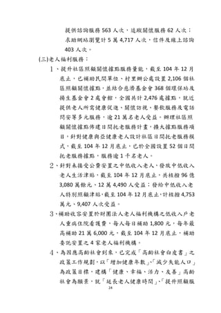 24
提供諮詢服務 563 人次，追蹤關懷服務 62 人次；
求助網站瀏覽計 5 萬 4,717 人次，信件及線上諮詢
403 人次。
(三)老人福利服務：
１、提升社區照顧關懷據點服務量能，截至 104 年 12 月
底止，已補助民間單位、村里辦公處設置 2,106 個社
區照顧關懷據點，並結合慈濟基金會 368 個環保站及
揚生基金會 2 處會館，全國共計 2,476 處據點，就近
提供老人所需健康促進、關懷訪視、餐飲服務及電話
問安等多元服務，逾 21 萬名老人受益。辦理社區照
顧關懷據點佈建日間托老服務計畫，擴大據點服務項
目，針對健康與亞健康老人設計社區日間托老服務模
式，截至 104 年 12 月底止，已於全國設置 52 個日間
托老服務據點，服務逾 1 千名老人。
２、針對未接受公費安置之中低收入老人，發放中低收入
老人生活津貼，截至 104 年 12 月底止，共核撥 96 億
3,080 萬餘元、12 萬 4,490 人受益；發給中低收入老
人特別照顧津貼，截至 104 年 12 月底止，計核撥 4,753
萬元、9,407 人次受益。
３、補助收容安置於財團法人老人福利機構之低收入戶老
人重病住院看護費，每人每日補助 1,800 元，每年最
高補助 21 萬 6,000 元，截至 104 年 12 月底止，補助
委託安置之 4 家老人福利機構。
４、為因應高齡社會到來，已完成「高齡社會白皮書」之
政策工作規劃，以「增加健康年數」、「減少失能人口」
為政策目標，建構「健康、幸福、活力、友善」高齡
社會為願景，就「延長老人健康時間」、「提升照顧服
 