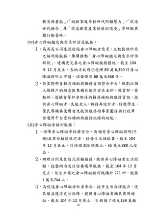 25
務資源量能」、「減輕家庭年輕世代照顧壓力」、「促進
世代融合」及「促成銀髮產業發展的環境」等研擬具
體行動策略。
(四)身心障礙鑑定與需求評估及服務：
１、為滿足不同生涯階段身心障礙者需求，主動提供所需
之福利與服務，賡續推動「身心障礙鑑定與需求評估
新制」，建構更完善之身心障礙服務措施。截至 104
年 12 月底止，各地方政府已受理 89 萬 6,350 件身心
障礙證明之申請，核發證明 68 萬 6,568 件。
２、設置跨部會輔具補助與服務資訊整合平台：規劃以個
人總歸戶的概念匯集輔具使用者在本部、教育部、勞
動部、退輔會等部會取得的輔具補助與服務資訊，提
供身心障礙者、失能老人、職務再設計者、特教學生、
榮民等輔具使用者及提供服務的專業團隊與行政單
位運用平台查詢補助與服務紀錄的功能。
(五)身心障礙者福利服務：
１、保障身心障礙者經濟安全，對領有身心障礙證明(手
冊)且符合相關規定者，核發生活補助費，截至 104
年 12 月底止，計核撥 205 億餘元、35 萬 6,880 人受
益。
２、辦理日間及住宿式照顧服務，提供身心障礙者生活照
顧、技藝陶冶及住宿養護等服務，截至 104 年 12 月
底止，依法立案之身心障礙福利機構計 271 所、服務
1 萬 8,744 人。
３、為促進身心障礙者社會參與，提升生活自理能力，使
其權益獲得充分保障，提供身心障礙者輔具費用補
助，截至 104 年 12 月底止，計核撥 7 億 6,139 萬餘
 