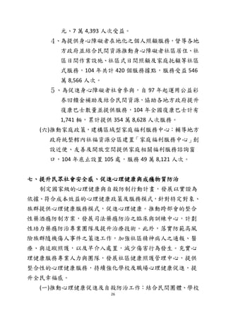 26
元、7 萬 4,393 人次受益。
４、為提供身心障礙者在地化之個人照顧服務，督導各地
方政府並結合民間資源推動身心障礙者社區居住、社
區日間作業設施、社區式日間照顧及家庭托顧等社區
式服務，104 年共計 420 個服務據點，服務受益 546
萬 8,566 人次。
５、為促進身心障礙者社會參與，自 97 年起運用公益彩
券回饋金補助及結合民間資源，協助各地方政府提升
復康巴士數量並提供服務，104 年全國復康巴士計有
1,741 輛，累計提供 354 萬 8,628 人次服務。
(六)推動家庭政策，建構區域型家庭福利服務中心：輔導地方
政府統整轄內社福資源分區建置「家庭福利服務中心」創
設近便、友善及開放空間提供家庭相關福利服務諮詢窗
口，104 年底止設置 105 處，服務 49 萬 8,121 人次。
七、提升民眾社會安全感、促進心理健康與成癮物質防治
制定國家級的心理健康與自殺防制行動計畫，發展以實證為
依據、符合成本效益的心理健康政策及服務模式，針對特定對象、
族群提供心理健康服務模式，促進心理健康。推動跨部會的整合
性藥酒癮防制方案，發展司法藥癮防治之臨床與訓練中心，計劃
性培力藥癮防治專業團隊及提升治療技術。此外，落實防範高風
險族群隨機傷人事件之策進工作，加強社區精神病人之通報、醫
療、與追蹤照護，以及早介入處置，減少傷害行為發生。充實心
理健康服務專業人力與團隊，發展社區健康照護管理中心，提供
整合性的心理健康服務，持續強化學校及職場心理健康促進，提
升全民幸福感。
(一)推動心理健康促進及自殺防治工作：結合民間團體、學校
 
