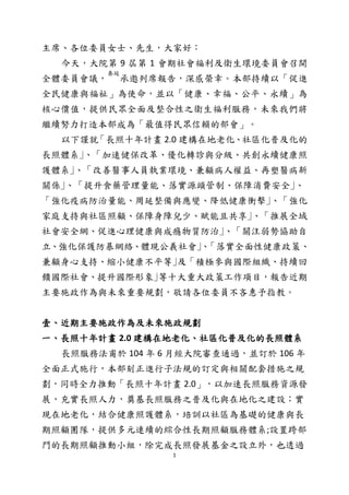 1
主席、各位委員女士、先生，大家好：
今天，大院第 9 屆第 1 會期社會福利及衛生環境委員會召開
全體委員會議，
奏延
承邀列席報告，深感榮幸。本部持續以「促進
全民健康與福祉」為使命，並以「健康、幸福、公平、永續」為
核心價值，提供民眾全面及整合性之衛生福利服務，未來我們將
繼續努力打造本部成為「最值得民眾信賴的部會」。
以下謹就「長照十年計畫 2.0 建構在地老化、社區化普及化的
長照體系｣、「加速健保改革、優化轉診與分級、共創永續健康照
護體系｣、「改善醫事人員執業環境、兼顧病人權益、再塑醫病新
關係｣、「提升食藥管理量能、落實源頭管制、保障消費安全｣、
「強化疫病防治量能、周延整備與應變、降低健康衝擊｣、「強化
家庭支持與社區照顧、保障身障兒少、賦能且共享｣、「推展全域
社會安全網、促進心理健康與成癮物質防治｣、「關注弱勢協助自
立、強化保護防暴網絡、體現公義社會｣、「落實全面性健康政策、
兼顧身心支持、縮小健康不平等｣及「積極參與國際組織、持續回
饋國際社會、提升國際形象｣等十大重大政策工作項目，報告近期
主要施政作為與未來重要規劃，敬請各位委員不吝惠予指教。
壹、近期主要施政作為及未來施政規劃
一、長照十年計畫 2.0 建構在地老化、社區化普及化的長照體系
長照服務法甫於 104 年 6 月經大院審查通過，並訂於 106 年
全面正式施行，本部刻正進行子法規的訂定與相關配套措施之規
劃，同時全力推動「長照十年計畫 2.0」，以加速長照服務資源發
展，充實長照人力，奠基長照服務之普及化與在地化之建設；實
現在地老化，結合健康照護體系，培訓以社區為基礎的健康與長
期照顧團隊，提供多元連續的綜合性長期照顧服務體系;設置跨部
門的長期照顧推動小組，除完成長照發展基金之設立外，也透過
 