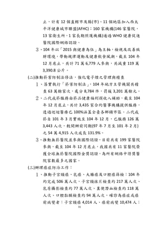 31
止，計有 12 個直轄市及縣(市)、11 個地區加入西太
平洋健康城市聯盟(AFHC)；160 家機構(146 家醫院，
13 家衛生所，1 家長期照護機構)通過 WHO 健康促進
醫院國際網絡認證。
３、104 年以「2015 與健康為伍」為主軸，檢視及改善致
胖環境，帶動規律運動及健康飲食風潮，截至 104 年
12 月底止，共計 71 萬 6,779 人參與，共減重 119 萬
3,390.8 公斤。
(二)推動菸害防制法修法，強化電子煙之管理與稽查
１、落實執行「菸害防制法」，104 年地方主管機關共稽
查 63 萬餘家次，處分 8,784 件，罰鍰 3,201 萬餘元。
２、二代戒菸服務由菸品健康福利捐收入補助，截至 104
年 12 月底止，共計 3,435 家合約醫事機構提供服務，
透過巡迴醫療已 100%涵蓋全臺各鄉鎮市區。二代戒
菸自 101 年 3 月實施至 104 年 12 月，已服務 126 萬
3,443 人次，較開辦前同期(97 年 7 月至 101 年 2 月)
之 54 萬 4,915 人次成長 131.9%。
３、推動無菸醫院並參與國際認證，目前共有 199 家醫院
參與，截至 104 年 12 月底止，我國共有 11 家醫院榮
獲全球無菸醫院國際金獎認證，為所有網絡中得獎醫
院家數最多之國家。
(三)辦理癌症防治工作：
１、推動子宮頸癌、乳癌、大腸癌及口腔癌篩檢：104 年
約完成 506 萬人次，子宮頸抹片檢查約 217 萬人次、
乳房攝影檢查約 77 萬人次、糞便潛血檢查約 118 萬
人次、口腔黏膜檢查約 94 萬人次，確診為癌症或癌
前病變者：子宮頸癌 4,014 人、癌前病變 10,474 人；
 