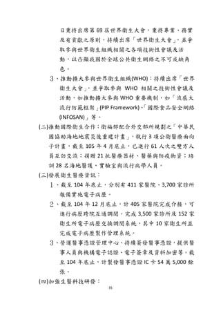 35
日秉持出席第 69 屆世界衛生大會，秉持專業、務實
及有貢獻之原則，持續出席「世界衛生大會」，並爭
取參與世界衛生組織相關之各項技術性會議及活
動，以凸顯我國於全球公共衛生網絡之不可或缺角
色。
３、推動擴大參與世界衛生組織(WHO)：持續出席「世界
衛生大會」，並爭取參與 WHO 相關之技術性會議及
活動，如推動擴大參與 WHO 重要機制，如「流感大
流行防範框架」(PIP Framework)、「國際食品安全網絡
(INFOSAN)」等。
(二)推動國際衛生合作：衛福部配合外交部所規劃之「中華民
國協助海地地震災後重建計畫」，執行 3 項公衛醫療面向
子計畫，截至 105 年 4 月底止，已進行 61 人次之雙方人
員互訪交流；捐贈 21 批醫療器材、醫藥與防疫物資；培
訓 28 名海地醫護、實驗室與流行病學人員。
(三)發展衛生醫療資訊：
１、截至 104 年底止，分別有 411 家醫院、3,700 家診所
報備實施電子病歷。
２、截至 104 年 12 月底止，計 405 家醫院完成介接，可
進行病歷跨院互通調閱。完成 3,500 家診所及 152 家
衛生所電子病歷交換調閱系統，其中 10 家衛生所並
完成電子病歷製作管理系統。
３、營運醫事憑證管理中心，持續簽發醫事憑證，提供醫
事人員與機構電子認證、電子簽章及資料加密等。截
至 104 年底止，計製發醫事憑證 IC 卡 54 萬 5,000 餘
張。
(四)加強生醫科技研發：
 